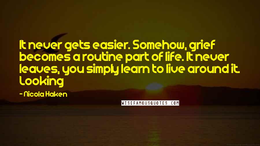 Nicola Haken Quotes: It never gets easier. Somehow, grief becomes a routine part of life. It never leaves, you simply learn to live around it. Looking