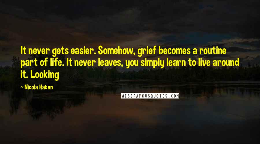 Nicola Haken Quotes: It never gets easier. Somehow, grief becomes a routine part of life. It never leaves, you simply learn to live around it. Looking