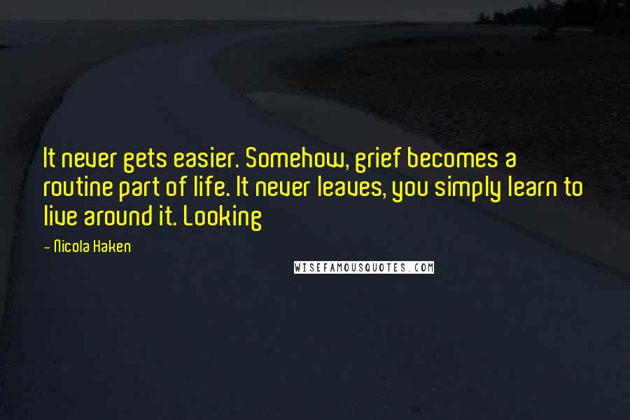 Nicola Haken Quotes: It never gets easier. Somehow, grief becomes a routine part of life. It never leaves, you simply learn to live around it. Looking
