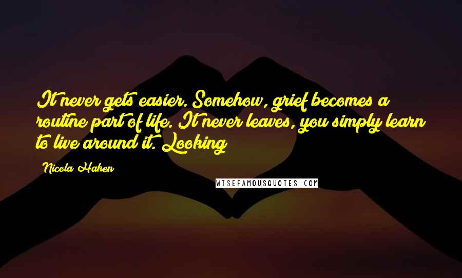 Nicola Haken Quotes: It never gets easier. Somehow, grief becomes a routine part of life. It never leaves, you simply learn to live around it. Looking