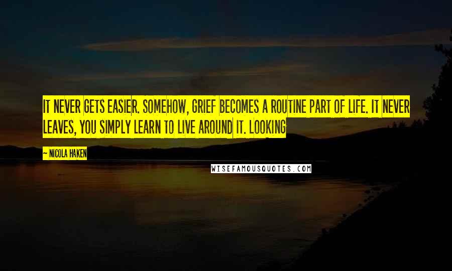 Nicola Haken Quotes: It never gets easier. Somehow, grief becomes a routine part of life. It never leaves, you simply learn to live around it. Looking