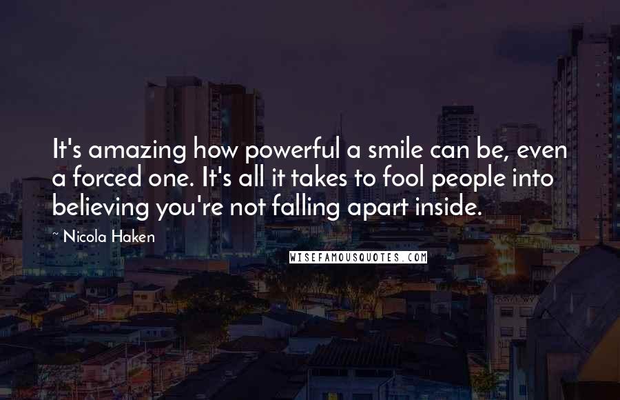 Nicola Haken Quotes: It's amazing how powerful a smile can be, even a forced one. It's all it takes to fool people into believing you're not falling apart inside.