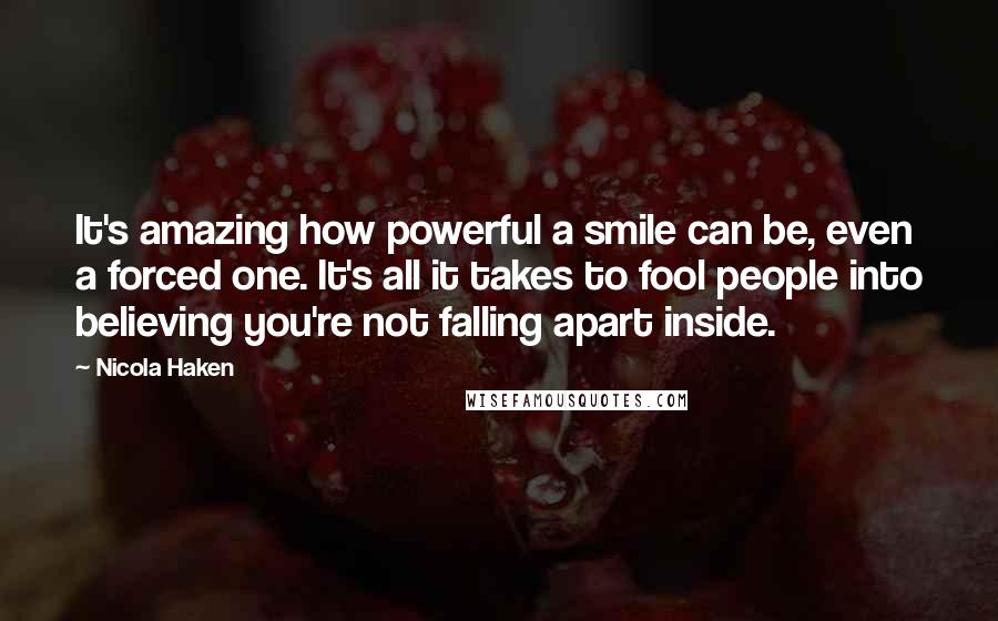 Nicola Haken Quotes: It's amazing how powerful a smile can be, even a forced one. It's all it takes to fool people into believing you're not falling apart inside.