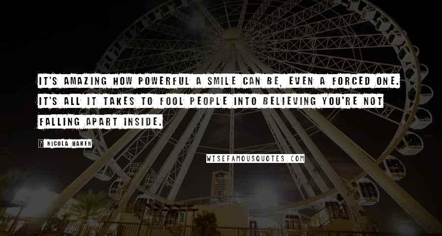 Nicola Haken Quotes: It's amazing how powerful a smile can be, even a forced one. It's all it takes to fool people into believing you're not falling apart inside.