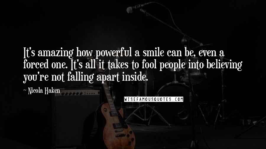 Nicola Haken Quotes: It's amazing how powerful a smile can be, even a forced one. It's all it takes to fool people into believing you're not falling apart inside.