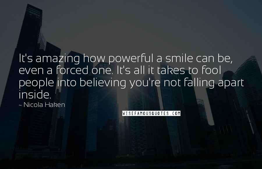 Nicola Haken Quotes: It's amazing how powerful a smile can be, even a forced one. It's all it takes to fool people into believing you're not falling apart inside.