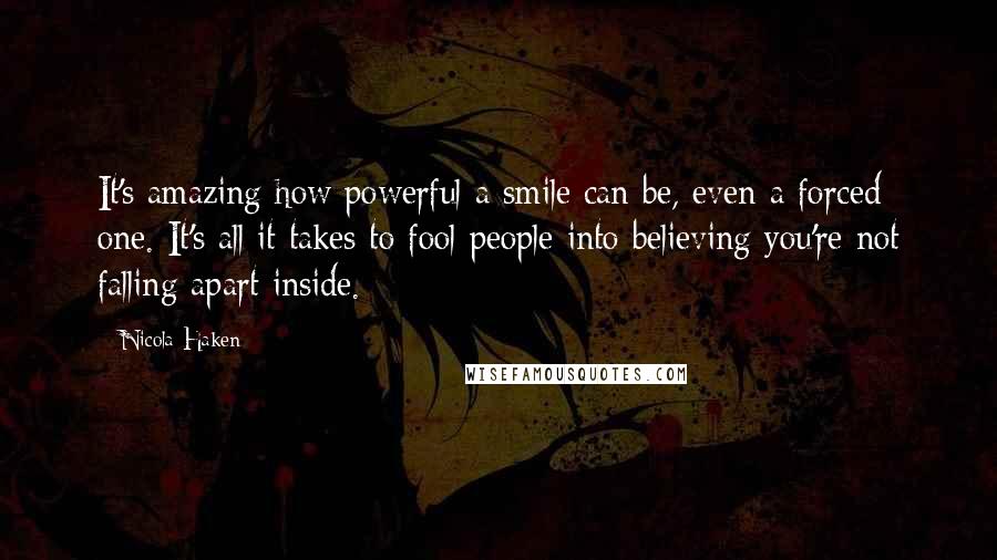Nicola Haken Quotes: It's amazing how powerful a smile can be, even a forced one. It's all it takes to fool people into believing you're not falling apart inside.