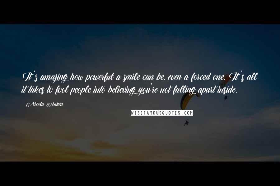 Nicola Haken Quotes: It's amazing how powerful a smile can be, even a forced one. It's all it takes to fool people into believing you're not falling apart inside.