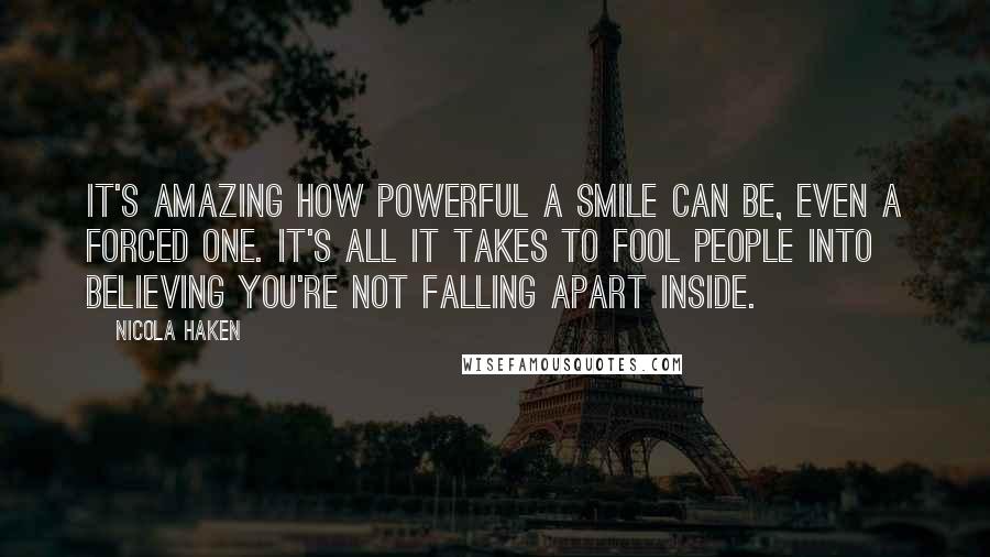 Nicola Haken Quotes: It's amazing how powerful a smile can be, even a forced one. It's all it takes to fool people into believing you're not falling apart inside.