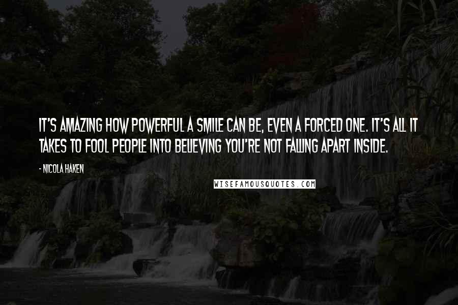 Nicola Haken Quotes: It's amazing how powerful a smile can be, even a forced one. It's all it takes to fool people into believing you're not falling apart inside.