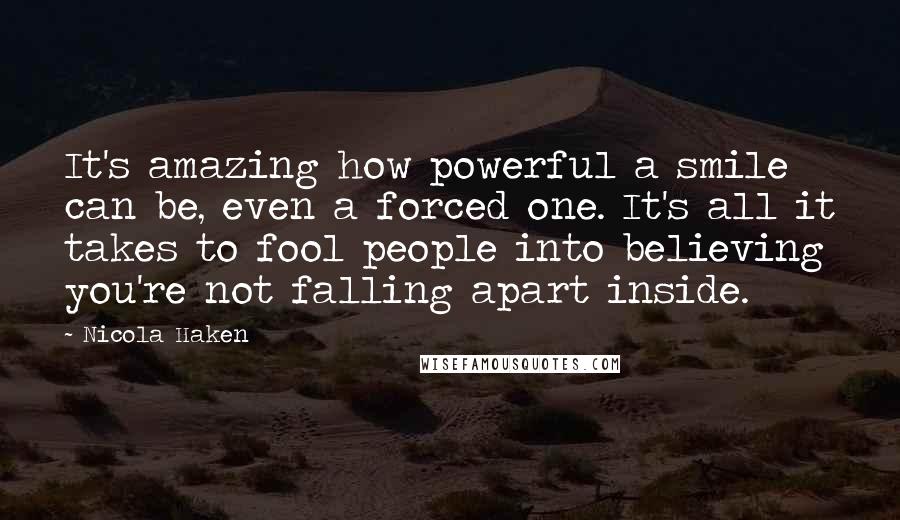 Nicola Haken Quotes: It's amazing how powerful a smile can be, even a forced one. It's all it takes to fool people into believing you're not falling apart inside.
