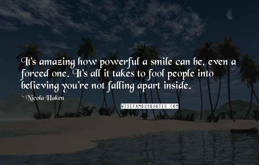 Nicola Haken Quotes: It's amazing how powerful a smile can be, even a forced one. It's all it takes to fool people into believing you're not falling apart inside.
