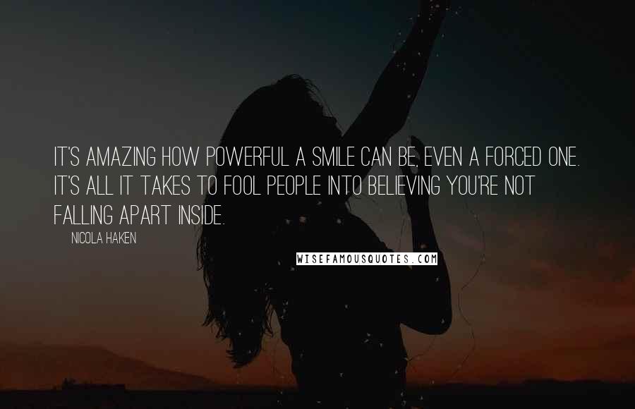 Nicola Haken Quotes: It's amazing how powerful a smile can be, even a forced one. It's all it takes to fool people into believing you're not falling apart inside.