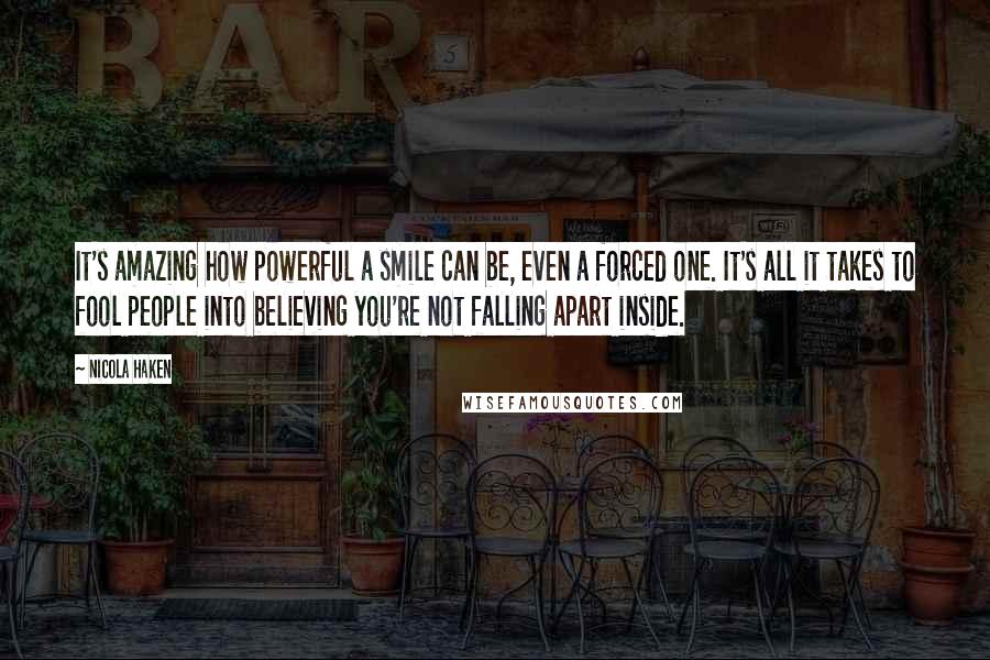 Nicola Haken Quotes: It's amazing how powerful a smile can be, even a forced one. It's all it takes to fool people into believing you're not falling apart inside.