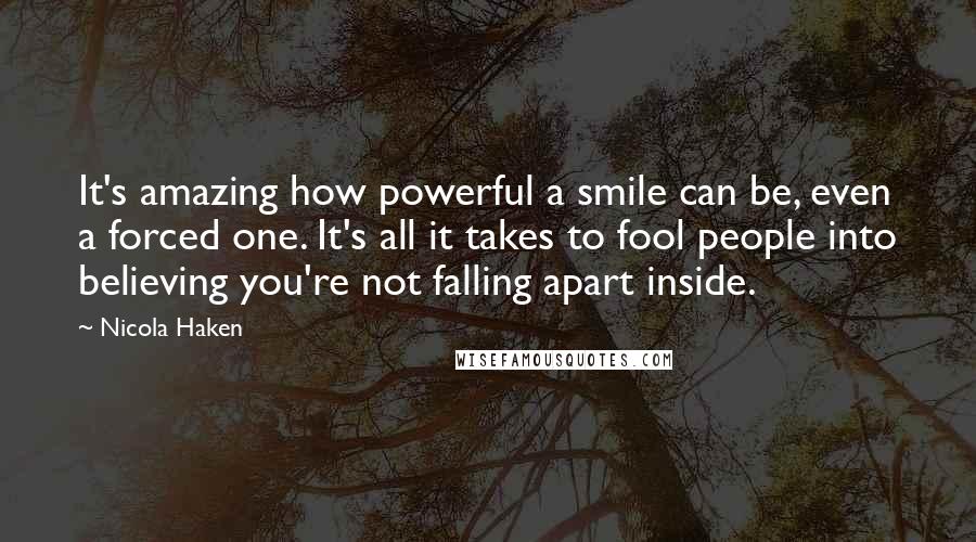 Nicola Haken Quotes: It's amazing how powerful a smile can be, even a forced one. It's all it takes to fool people into believing you're not falling apart inside.