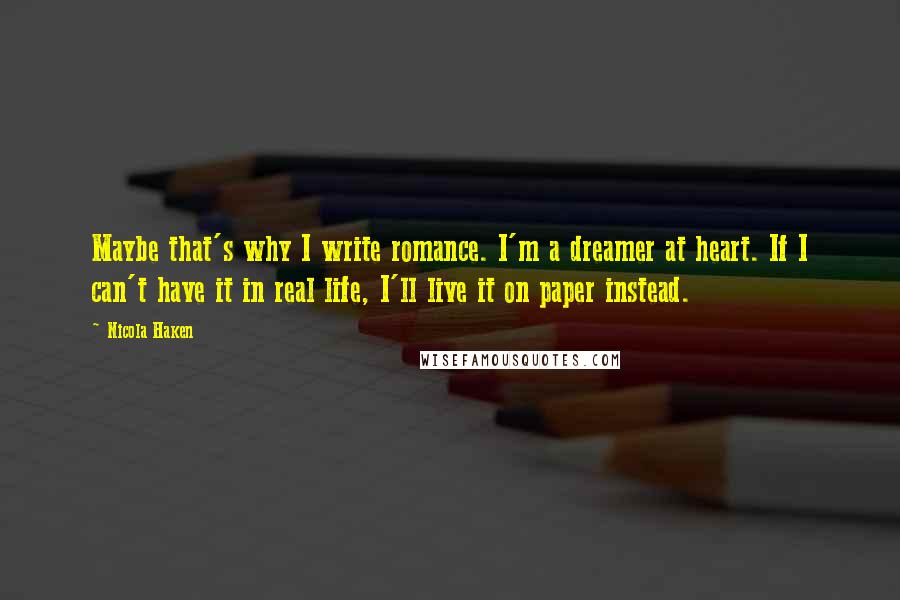 Nicola Haken Quotes: Maybe that's why I write romance. I'm a dreamer at heart. If I can't have it in real life, I'll live it on paper instead.