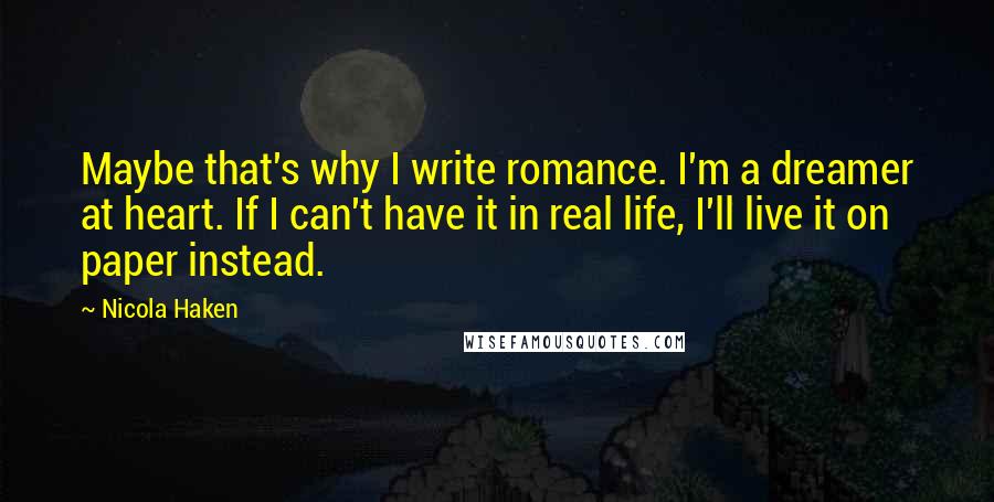 Nicola Haken Quotes: Maybe that's why I write romance. I'm a dreamer at heart. If I can't have it in real life, I'll live it on paper instead.