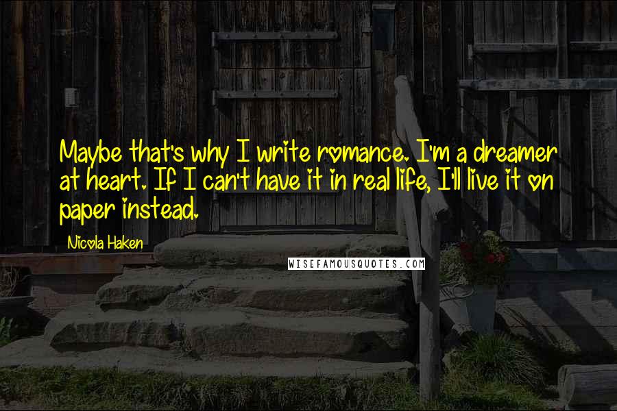 Nicola Haken Quotes: Maybe that's why I write romance. I'm a dreamer at heart. If I can't have it in real life, I'll live it on paper instead.