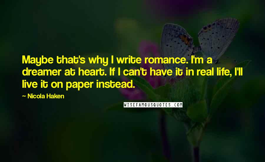 Nicola Haken Quotes: Maybe that's why I write romance. I'm a dreamer at heart. If I can't have it in real life, I'll live it on paper instead.