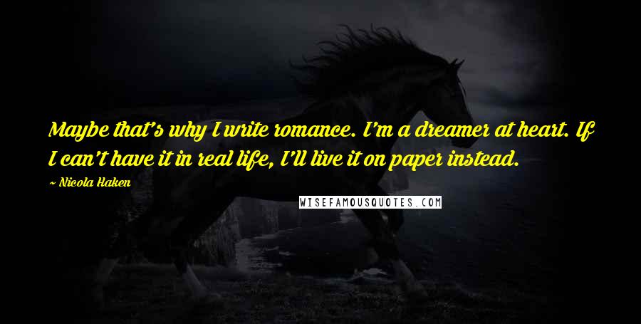 Nicola Haken Quotes: Maybe that's why I write romance. I'm a dreamer at heart. If I can't have it in real life, I'll live it on paper instead.