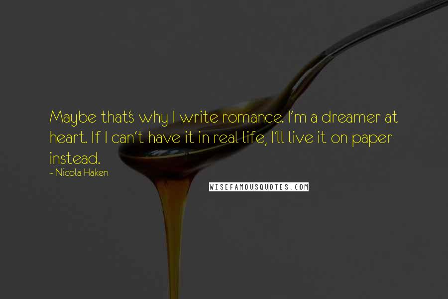 Nicola Haken Quotes: Maybe that's why I write romance. I'm a dreamer at heart. If I can't have it in real life, I'll live it on paper instead.