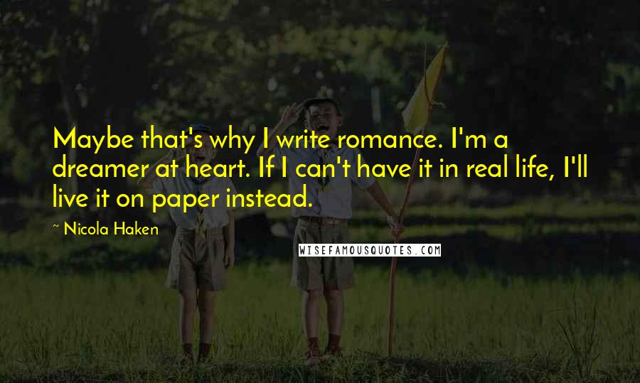 Nicola Haken Quotes: Maybe that's why I write romance. I'm a dreamer at heart. If I can't have it in real life, I'll live it on paper instead.