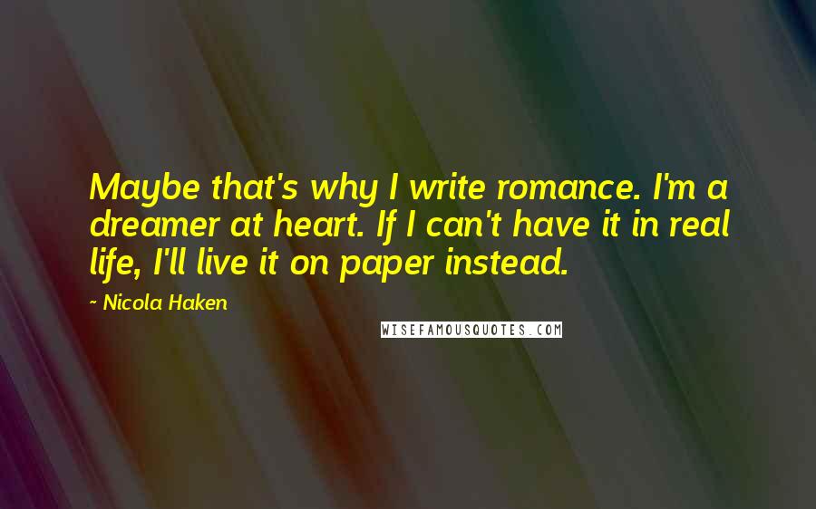 Nicola Haken Quotes: Maybe that's why I write romance. I'm a dreamer at heart. If I can't have it in real life, I'll live it on paper instead.