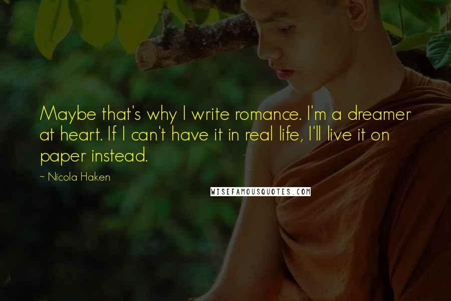 Nicola Haken Quotes: Maybe that's why I write romance. I'm a dreamer at heart. If I can't have it in real life, I'll live it on paper instead.