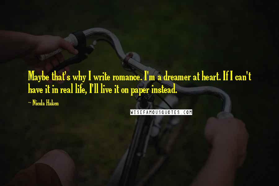 Nicola Haken Quotes: Maybe that's why I write romance. I'm a dreamer at heart. If I can't have it in real life, I'll live it on paper instead.