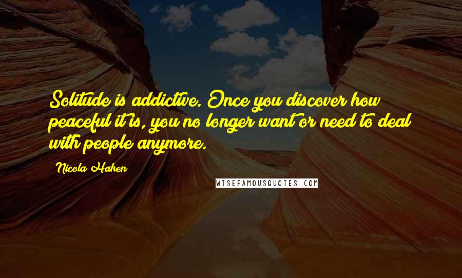 Nicola Haken Quotes: Solitude is addictive. Once you discover how peaceful it is, you no longer want or need to deal with people anymore.