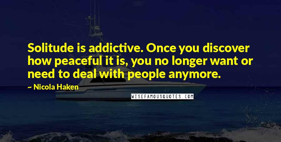 Nicola Haken Quotes: Solitude is addictive. Once you discover how peaceful it is, you no longer want or need to deal with people anymore.