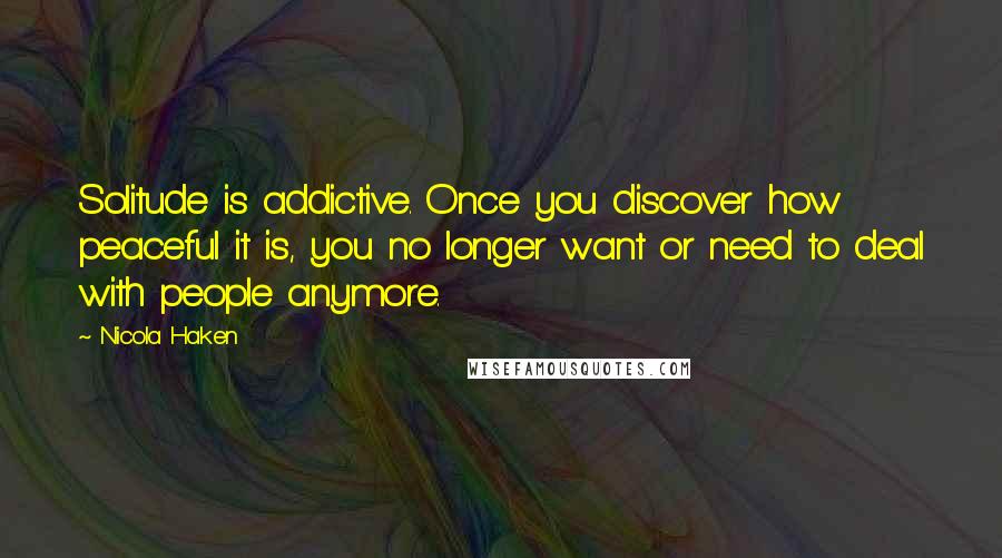 Nicola Haken Quotes: Solitude is addictive. Once you discover how peaceful it is, you no longer want or need to deal with people anymore.