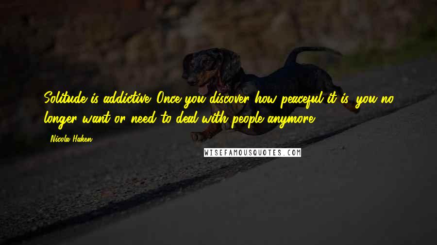 Nicola Haken Quotes: Solitude is addictive. Once you discover how peaceful it is, you no longer want or need to deal with people anymore.