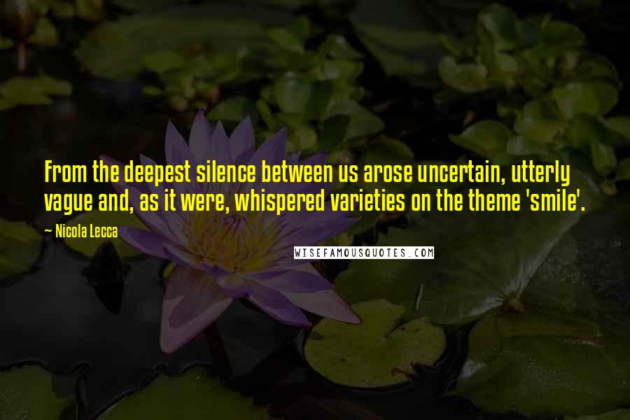 Nicola Lecca Quotes: From the deepest silence between us arose uncertain, utterly vague and, as it were, whispered varieties on the theme 'smile'.