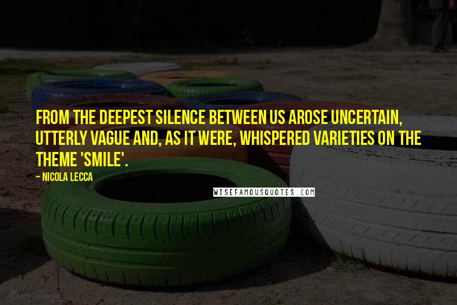 Nicola Lecca Quotes: From the deepest silence between us arose uncertain, utterly vague and, as it were, whispered varieties on the theme 'smile'.