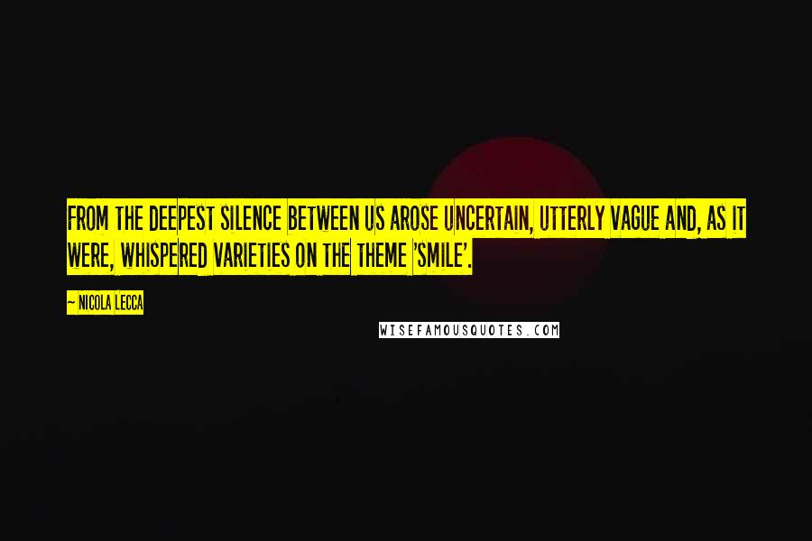 Nicola Lecca Quotes: From the deepest silence between us arose uncertain, utterly vague and, as it were, whispered varieties on the theme 'smile'.