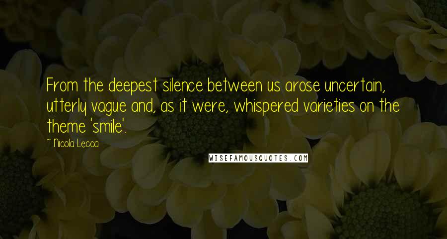 Nicola Lecca Quotes: From the deepest silence between us arose uncertain, utterly vague and, as it were, whispered varieties on the theme 'smile'.