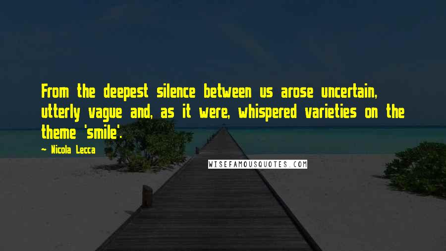 Nicola Lecca Quotes: From the deepest silence between us arose uncertain, utterly vague and, as it were, whispered varieties on the theme 'smile'.