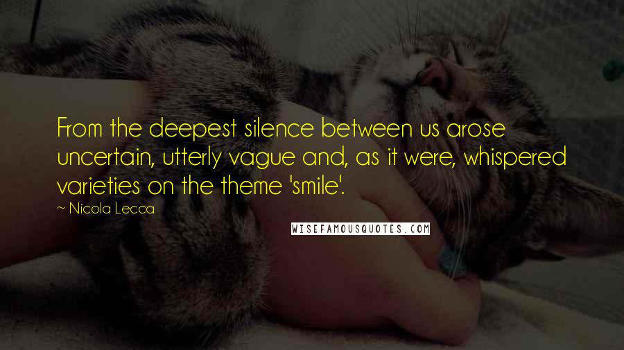 Nicola Lecca Quotes: From the deepest silence between us arose uncertain, utterly vague and, as it were, whispered varieties on the theme 'smile'.