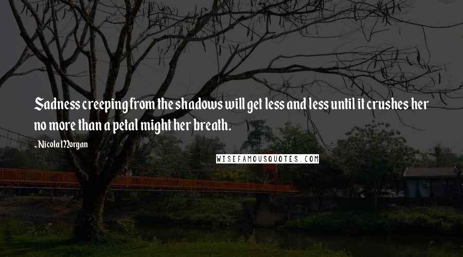 Nicola Morgan Quotes: Sadness creeping from the shadows will get less and less until it crushes her no more than a petal might her breath.