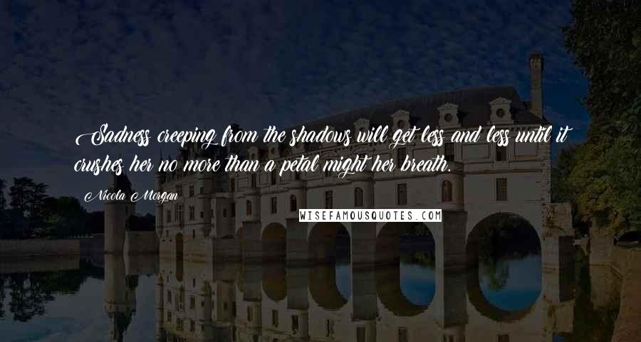 Nicola Morgan Quotes: Sadness creeping from the shadows will get less and less until it crushes her no more than a petal might her breath.