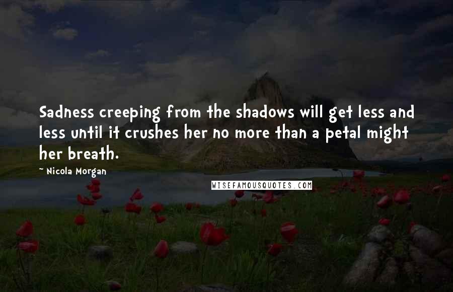 Nicola Morgan Quotes: Sadness creeping from the shadows will get less and less until it crushes her no more than a petal might her breath.