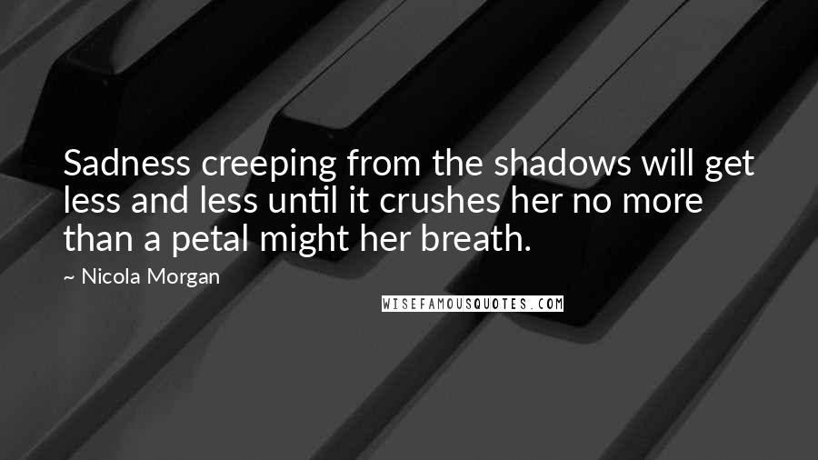 Nicola Morgan Quotes: Sadness creeping from the shadows will get less and less until it crushes her no more than a petal might her breath.