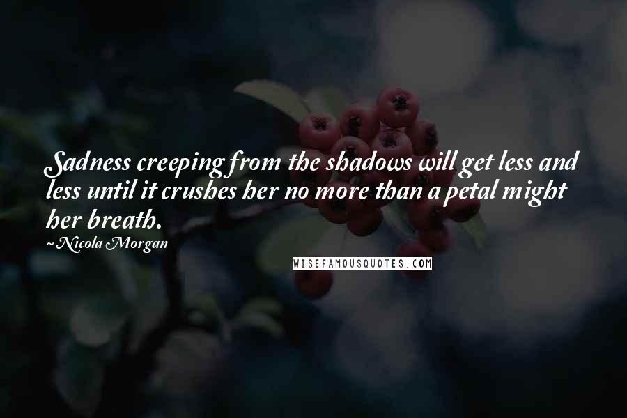 Nicola Morgan Quotes: Sadness creeping from the shadows will get less and less until it crushes her no more than a petal might her breath.