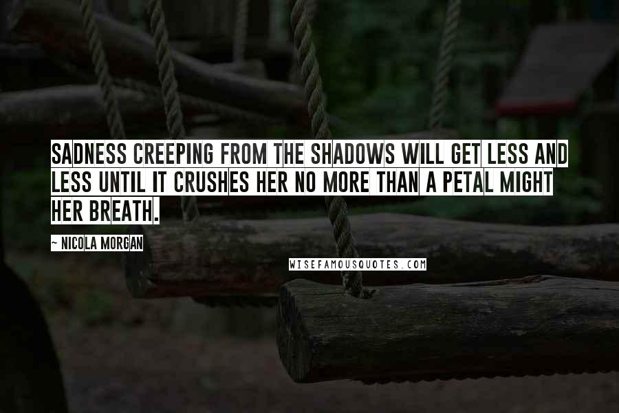 Nicola Morgan Quotes: Sadness creeping from the shadows will get less and less until it crushes her no more than a petal might her breath.