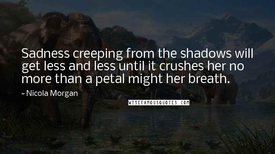 Nicola Morgan Quotes: Sadness creeping from the shadows will get less and less until it crushes her no more than a petal might her breath.