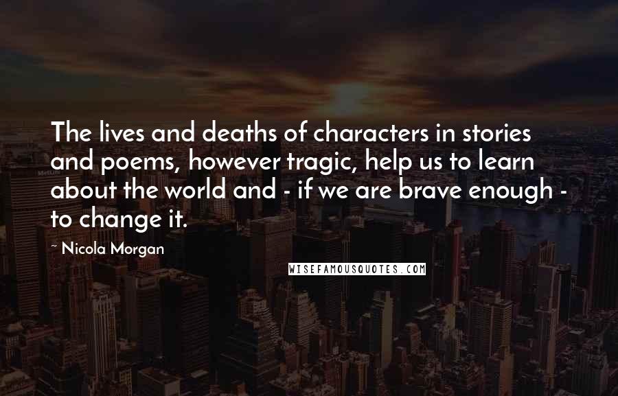 Nicola Morgan Quotes: The lives and deaths of characters in stories and poems, however tragic, help us to learn about the world and - if we are brave enough - to change it.