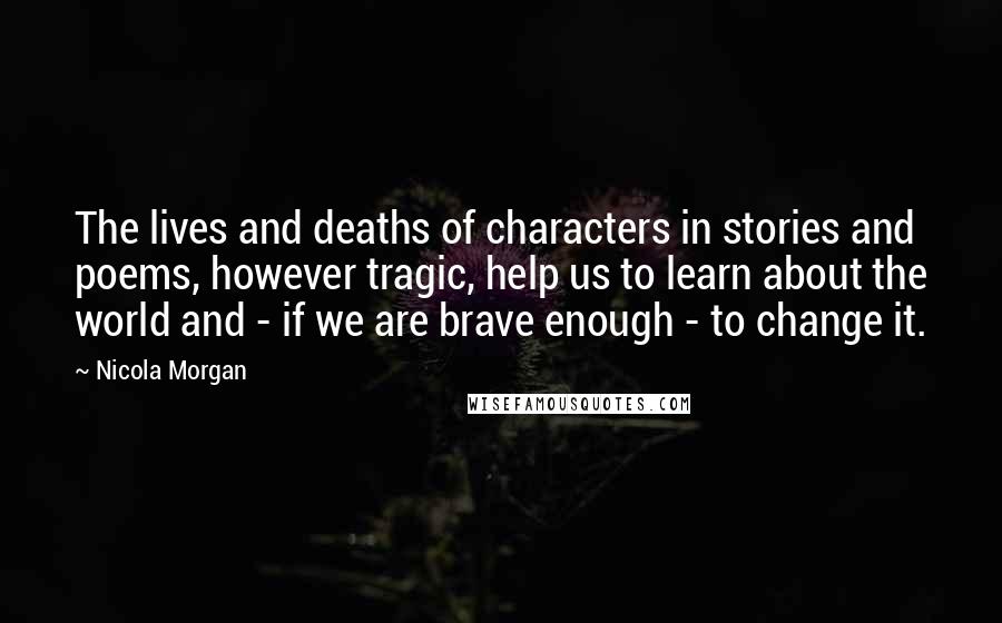 Nicola Morgan Quotes: The lives and deaths of characters in stories and poems, however tragic, help us to learn about the world and - if we are brave enough - to change it.