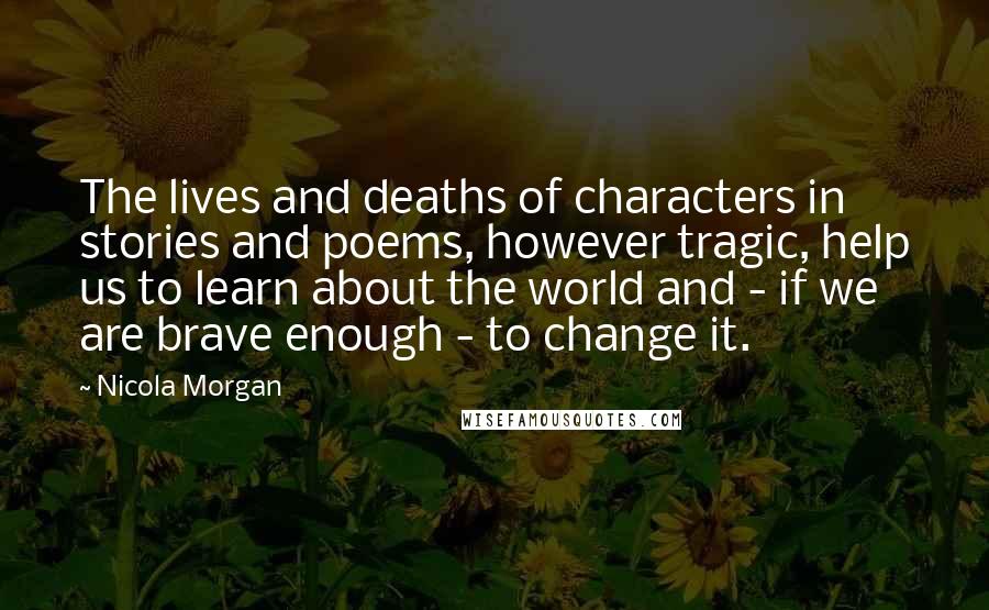 Nicola Morgan Quotes: The lives and deaths of characters in stories and poems, however tragic, help us to learn about the world and - if we are brave enough - to change it.