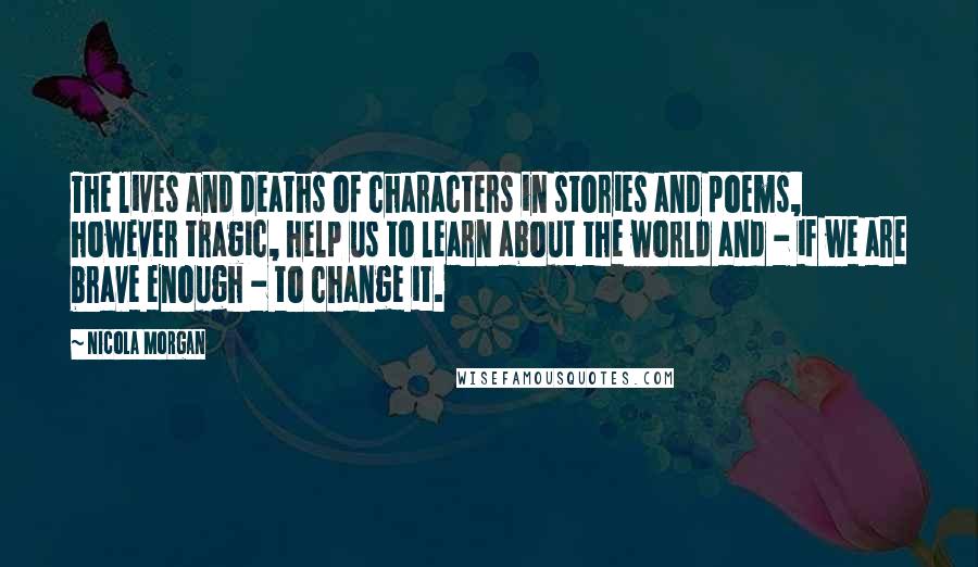 Nicola Morgan Quotes: The lives and deaths of characters in stories and poems, however tragic, help us to learn about the world and - if we are brave enough - to change it.